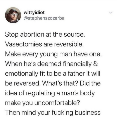 wittyidiot

@stephenszczerba

Stop abortion at the source. Vasectomies are reversible. Make every young man have one. When he's deemed financially & emotionally fit to be a father it will be reversed. What's that? Did the idea of regulating a man's body make you uncomfortable?

Then mind your fucking business