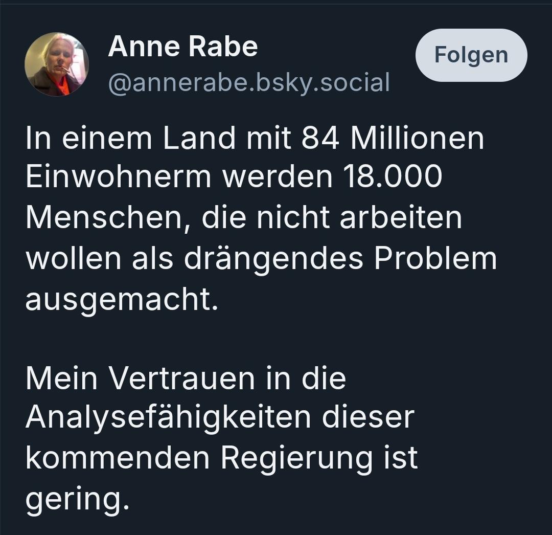 Anne Rabe
@annerabe.bsky.social

In einem Land mit 84 Millionen Einwohnerm werden 18.000 Menschen, die nicht arbeiten wollen als drängendes Problem ausgemacht.

Mein Vertrauen in die Analysefähigkeiten dieser kommenden Regierung ist gering.